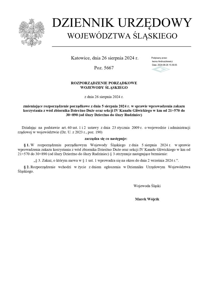 DZIENNIK URZĘDOWY WOJEWÓDZTWA ŚLĄSKIEGO
Katowice, dnia 26 sierpnia 2024 г.
Poz. 5667
Podpisany przez twona Andruszowez Data: 2024-08-26 1536106
ROZPORZĄDZENIE PORZĄDKOWE WOJEWODY ŚLĄSKIEGO
z dnia 26 sierpnia 2024 г.
zmieniające rozporządzenie porządkowe z dnia 5 sierpnia 2024 r. w sprawie wprowadzenia zakazu korzystania z wód zbiornika Dzierżno Duże oraz sekcji IV Kanału Gliwickiego w km od 21+570 do 30+890 (od śluzy Dzierżno do śluzy Rudziniec)
Działając na podstawie art. 60 ust. 1 i 2 ustawy z dnia 23 stycznia 2009 r. o wojewodzie i administracji rządowej w województwie (Dz. U. z 2023 r., poz. 190)
zarządza się co następuje:
§ 1. W rozporządzeniu porządkowym Wojewody Śląskiego z dnia 5 sierpnia 2024 r. w sprawie wprowadzenia zakazu korzystania z wód zbiornika Dzierżno Duże oraz sekcji IV Kanału Gliwickiego w km od 21+570 do 30-890 (od śluzy Dzierżno do śluzy Rudziniec) § 3 otrzymuje następujące brzmienie:
§ 3. Zakaz, o którym mowa w § 1 ust. 1 wprowadza się na okres do dnia 2 września 2024 г.".
§ 2. Rozporządzenie wchodzi w życie z dniem ogłoszenia w Dzienniku Urzędowym Województwa Śląskiego.
Wojewoda Śląski
Marek Wójcik
